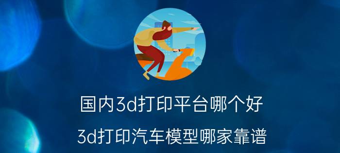 国内3d打印平台哪个好 3d打印汽车模型哪家靠谱？